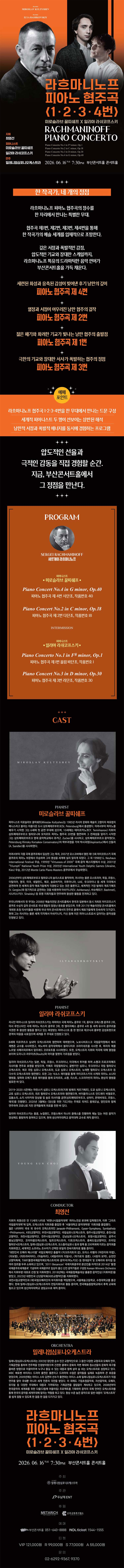 제목: 라흐마니노프 피아노 협주곡 1, 2, 3, 4번, 기간: 2026.06.16 ~ 2026.06.16,

                            장소:
                            
                            
                            
                                부산콘서트홀
                            
                        ,

                        시간: 
                            
                            
                                화요일(19:30)
                            
                        , 런타임:
                        
                                
                                
                                    2시간 30분
                                
                        


                        ,관람연령:
                        
                            
                            
                                만 7세 이상
                            
                        , 출연진:
                        
                                
                                
                                    최영선, 미로슬라브 꿀띠쉐프, 일리야 라쉬코프스키 등
                                
                        