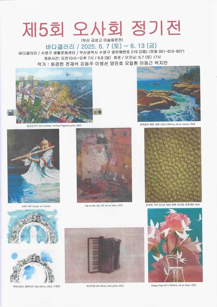 제목: 제5회 오사회 정기전, 기간: 2025.06.07 ~ 2025.06.13,

                            장소:
                            
                            
                            
                                바다갤러리
                            
                        ,

                        시간: 
                            
                            
                                10:00 ~ 19:00  **6.8 (일) 휴관
                            
                        , 런타임:
                        
                                
                                
                                    -
                                
                        


                        ,관람연령:
                        
                            
                            
                                -
                            
                        , 출연진:
                        
                                
                                
                                    -
                                
                        