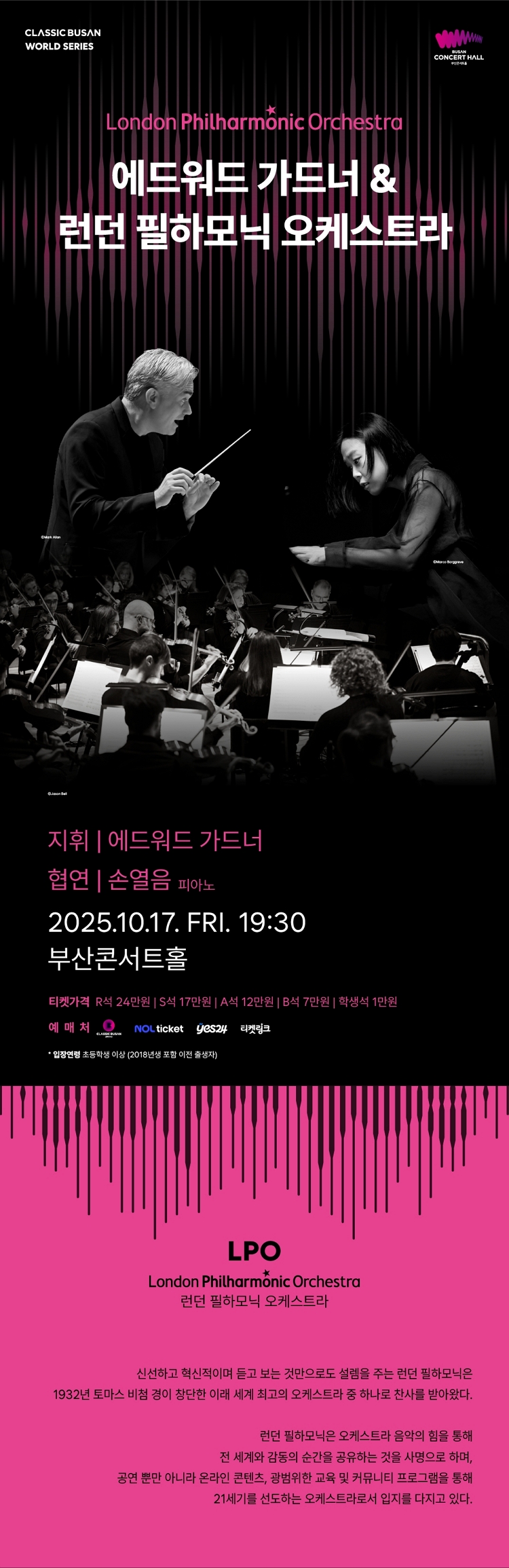 제목: 클래식부산 월드시리즈, 에드워드 가드너 & 런던필하모닉오케스트라, 기간: 2025.10.17 ~ 2025.10.17,

                            장소:
                            
                            
                            
                                부산콘서트홀
                            
                        ,

                        시간: 
                            
                            
                                금요일(19:30)
                            
                        , 런타임:
                        
                                
                                
                                    2시간
                                
                        


                        ,관람연령:
                        
                            
                            
                                만 7세 이상
                            
                        , 출연진:
                        
                                
                                
                                    에드워드 가드너, 손열음 등
                                
                        