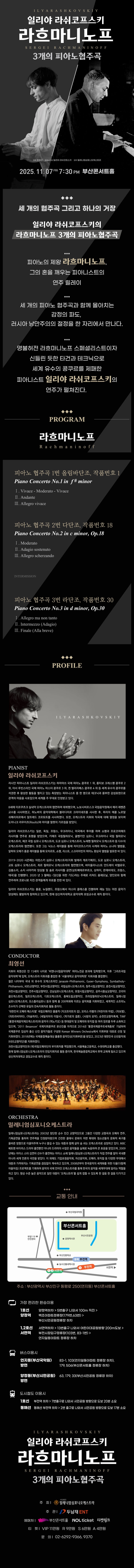 제목: 일리야 라쉬코프스키, 라흐마니노프 3개의 피아노 협주곡, 기간: 2025.11.07 ~ 2025.11.07,

                            장소:
                            
                            
                            
                                부산콘서트홀
                            
                        ,

                        시간: 
                            
                            
                                금요일(19:30)
                            
                        , 런타임:
                        
                                
                                
                                    2시간 30분
                                
                        


                        ,관람연령:
                        
                            
                            
                                만 7세 이상
                            
                        , 출연진:
                        
                                
                                
                                    최영선, 일리야 라쉬코프스키 등
                                
                        
