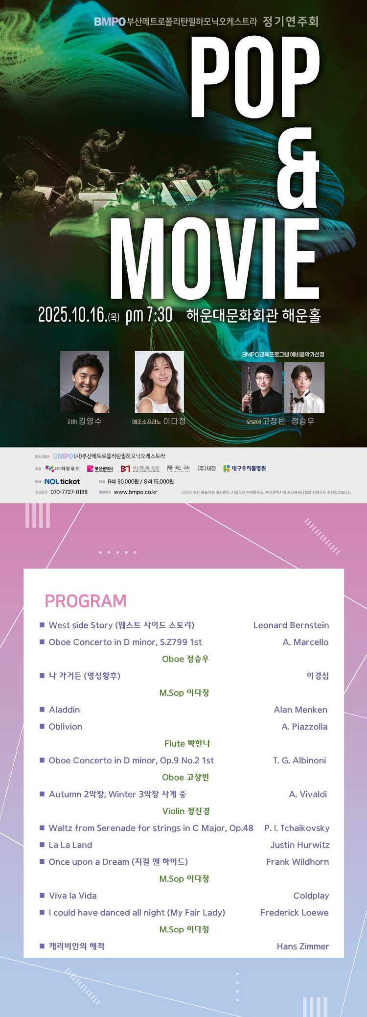 제목: 부산메트로폴리탄필하모닉오케스트라 (BMPO) 정기연주회: Pop & Movie, 기간: 2025.10.16 ~ 2025.10.16,

                            장소:
                            
                            
                            
                                해운대문화회관
                            
                        ,

                        시간: 
                            
                            
                                목요일(19:30)
                            
                        , 런타임:
                        
                                
                                
                                    1시간 10분
                                
                        


                        ,관람연령:
                        
                            
                            
                                만 6세 이상
                            
                        , 출연진:
                        
                                
                                
                                    김영수, 이다정, 고창빈, 정승우 등
                                
                        