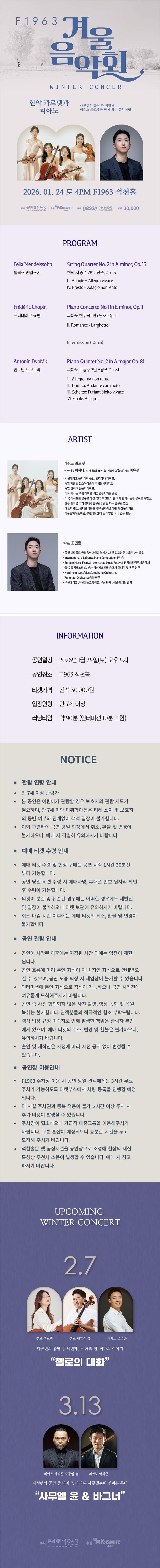 제목: F1963 겨울음악회3, 현악 콰르텟과 피아노, 기간: 2026.01.24 ~ 2026.01.24,

                            장소:
                            
                            
                            
                                F1963
                            
                        ,

                        시간: 
                            
                            
                                토요일(16:00)
                            
                        , 런타임:
                        
                                
                                
                                    1시간 30분
                                
                        


                        ,관람연령:
                        
                            
                            
                                만 6세 이상
                            
                        , 출연진:
                        
                                
                                
                                    이해니, 유지은, 장은경, 마유경, 조민현
                                
                        